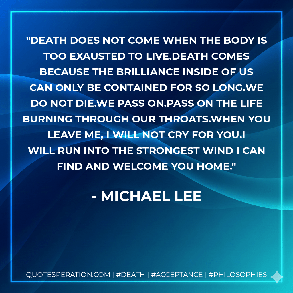 Death does not come when the body is too exausted to live.Death comes because the brilliance inside of us can only be contained for so long.We do not die.We pass on.Pass on the life burning through our throats.When you leave me, I will not cry for you.I will run into the strongest wind I can find and welcome you home. - Michael Lee
