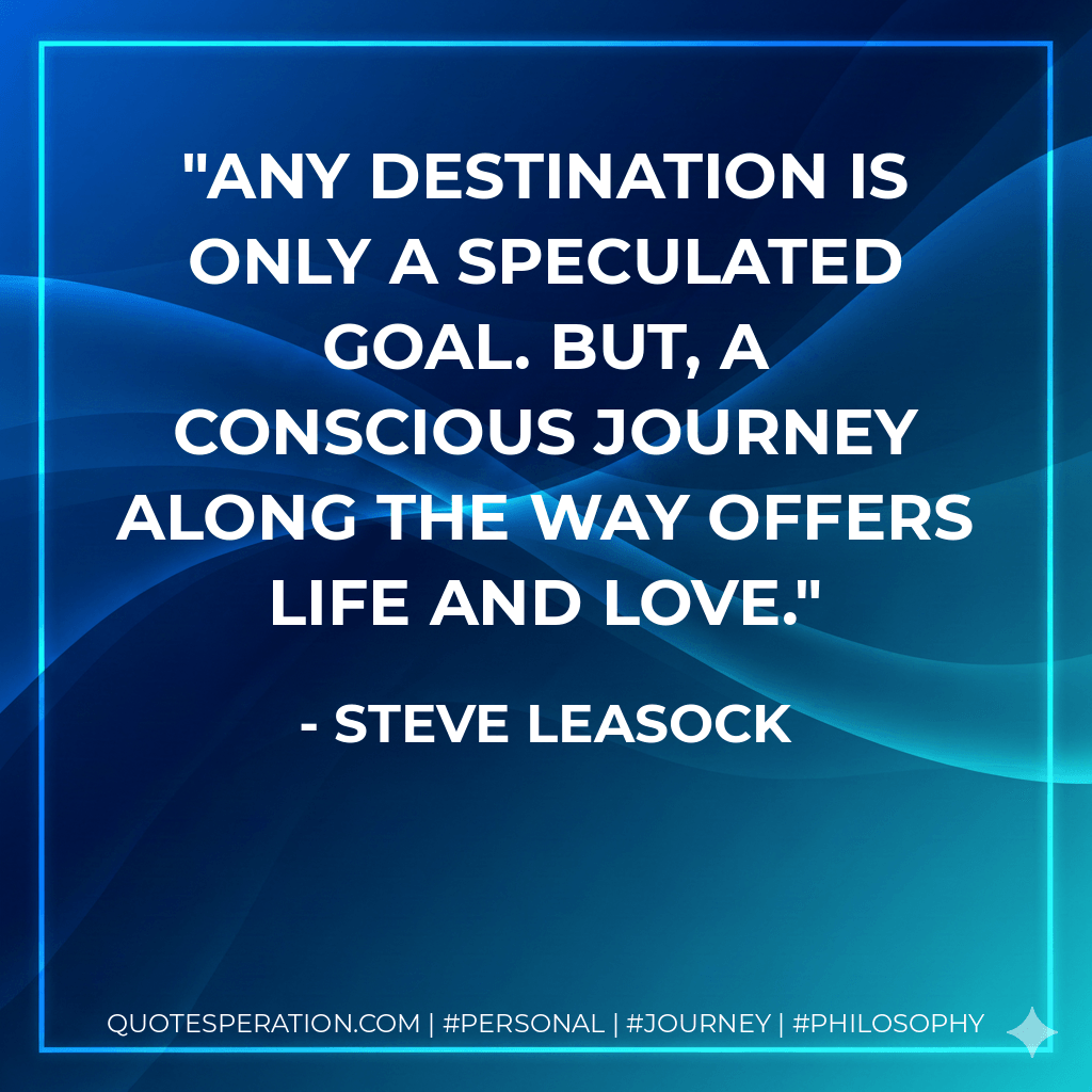Any destination is only a speculated goal. But, a conscious journey along the way offers life and love. - Steve Leasock