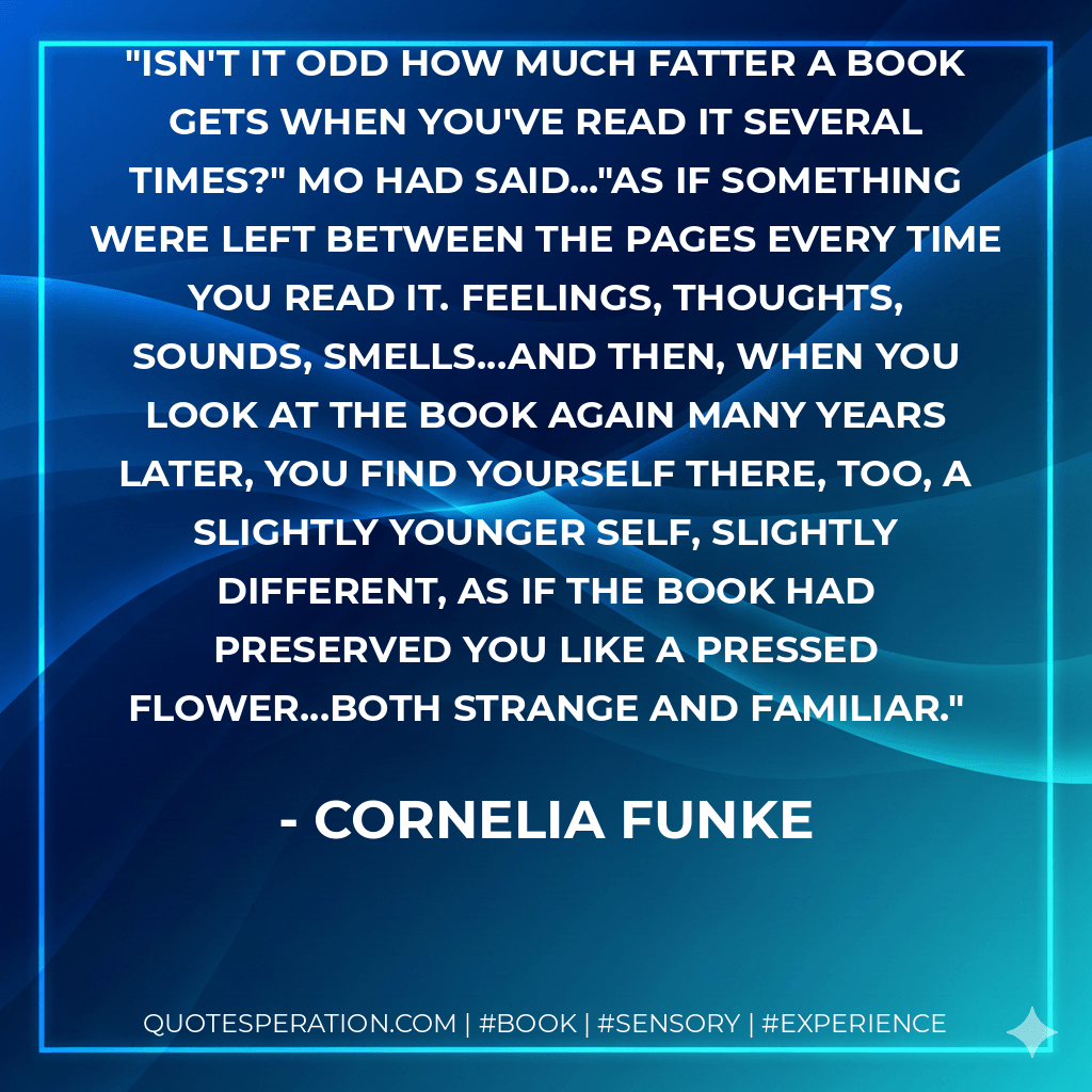 Isn't it odd how much fatter a book gets when you've read it several times?" Mo had said..."As if something were left between the pages every time you read it. Feelings, thoughts, sounds, smells...and then, when you look at the book again many years later, you find yourself there, too, a slightly younger self, slightly different, as if the book had preserved you like a pressed flower...both strange and familiar. - Cornelia Funke