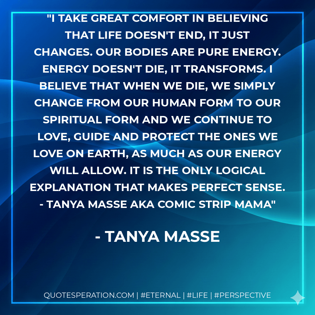 I take great comfort in believing that life doesn't end, it just changes. Our bodies are pure energy. Energy doesn't die, it transforms. I believe that when we die, we simply change from our human form to our spiritual form and we continue to love, guide and protect the ones we love on earth, as much as our energy will allow. It is the only logical explanation that makes perfect sense. - Tanya Masse aka Comic Strip Mama - Tanya Masse