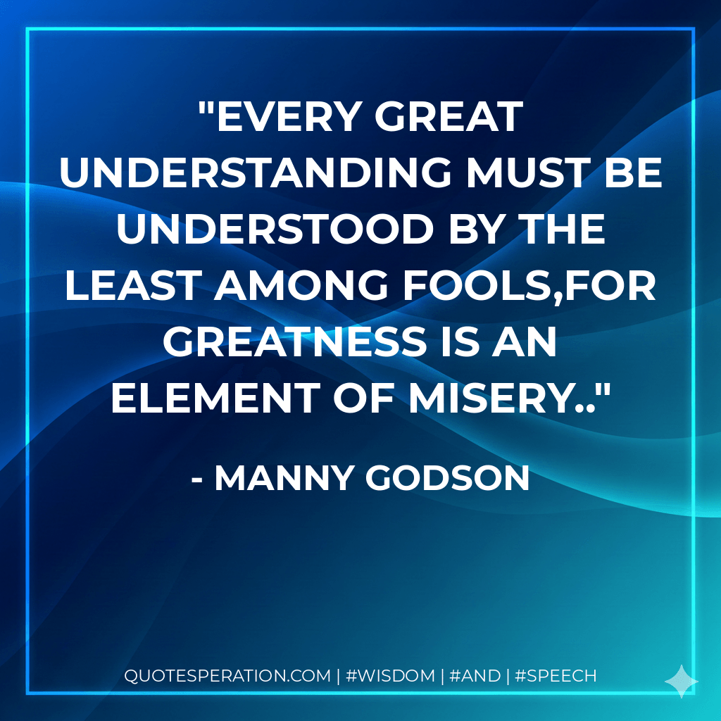 Every great understanding must be understood by the least among fools,for greatness is an element of misery.. - Manny Godson