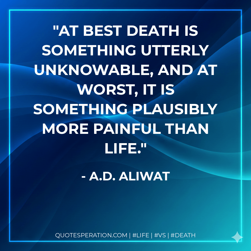 At best death is something utterly unknowable, and at worst, it is something plausibly more painful than life. - A.D. Aliwat