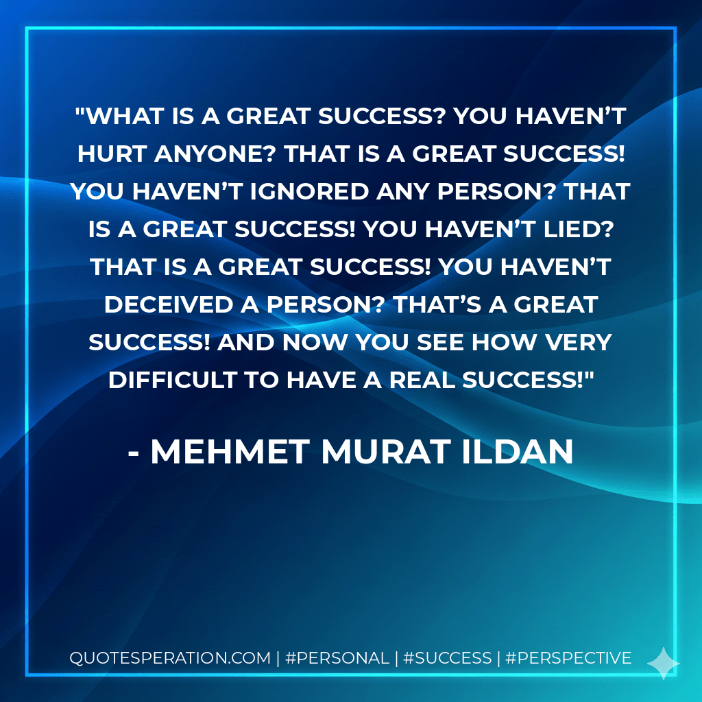 What is a great success? You haven’t hurt anyone? That is a great success! You haven’t ignored any person? That is a great success! You haven’t lied? That is a great success! You haven’t deceived a person? That’s a great success! And now you see how very difficult to have a real success! - Mehmet Murat ildan