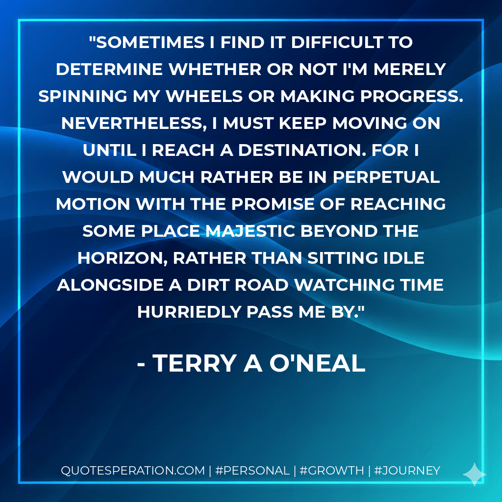 Sometimes I find it difficult to determine whether or not I'm merely spinning my wheels or making progress. Nevertheless, I must keep moving on until I reach a destination. For I would much rather be in perpetual motion with the promise of reaching some place majestic beyond the horizon, rather than sitting idle alongside a dirt road watching time hurriedly pass me by. - Terry a O'Neal