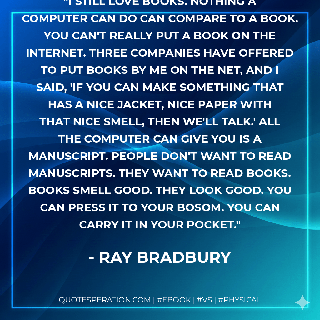 I still love books. Nothing a computer can do can compare to a book. You can't really put a book on the Internet. Three companies have offered to put books by me on the Net, and I said, 'If you can make something that has a nice jacket, nice paper with that nice smell, then we'll talk.' All the computer can give you is a manuscript. People don't want to read manuscripts. They want to read books. Books smell good. They look good. You can press it to your bosom. You can carry it in your pocket. - Ray Bradbury