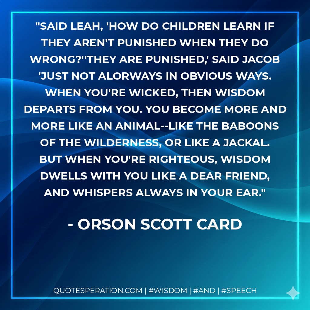 Said Leah, 'How do children learn if they aren't punished when they do wrong?''They are punished,' said Jacob 'Just not alOrways in obvious ways. When you're wicked, then Wisdom departs from you. You become more and more like an animal--like the baboons of the wilderness, or like a jackal. But when you're righteous, Wisdom dwells with you like a dear friend, and whispers always in your ear. - Orson Scott Card