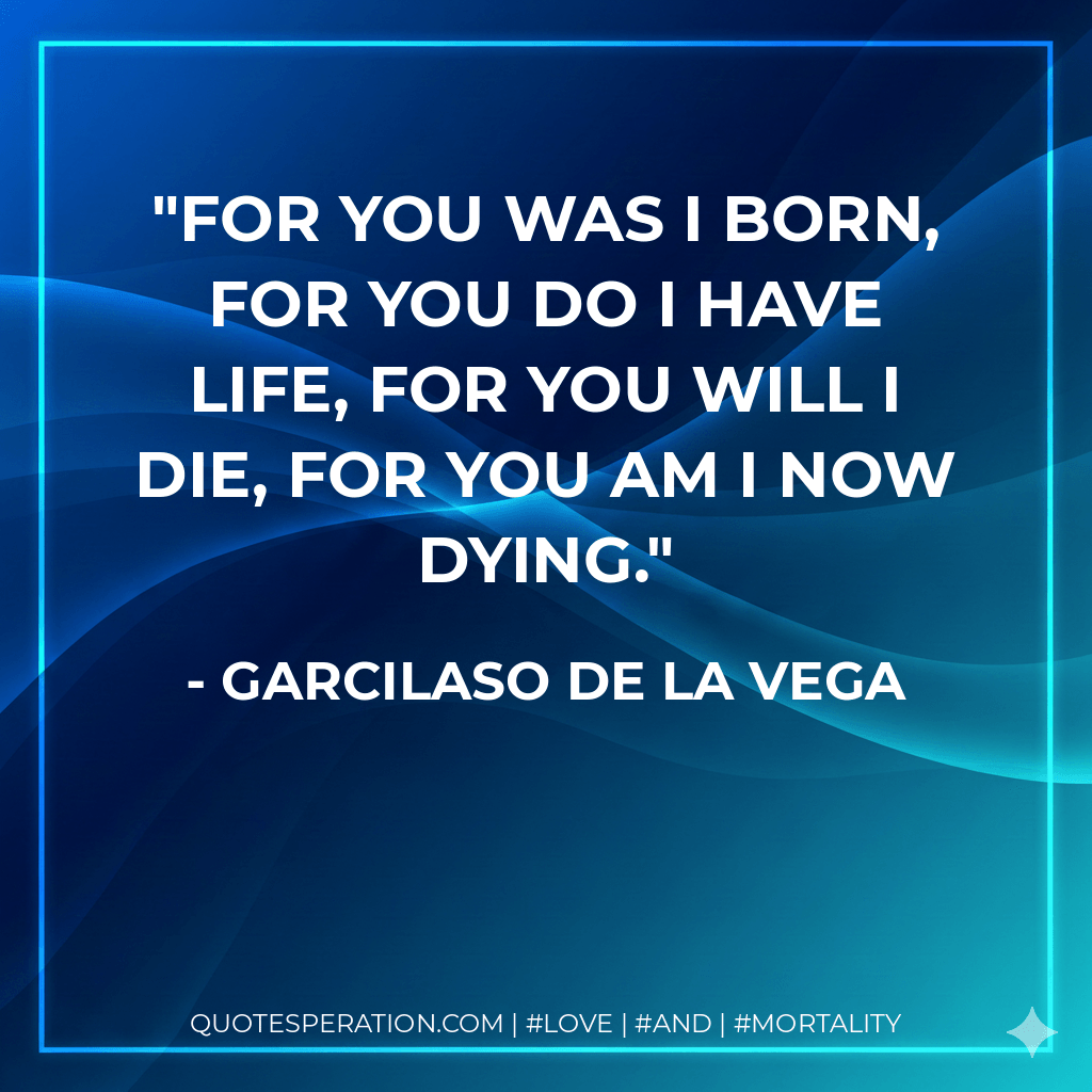 For you was I born, for you do I have life, for you will I die, for you am I now dying. - Garcilaso de la Vega