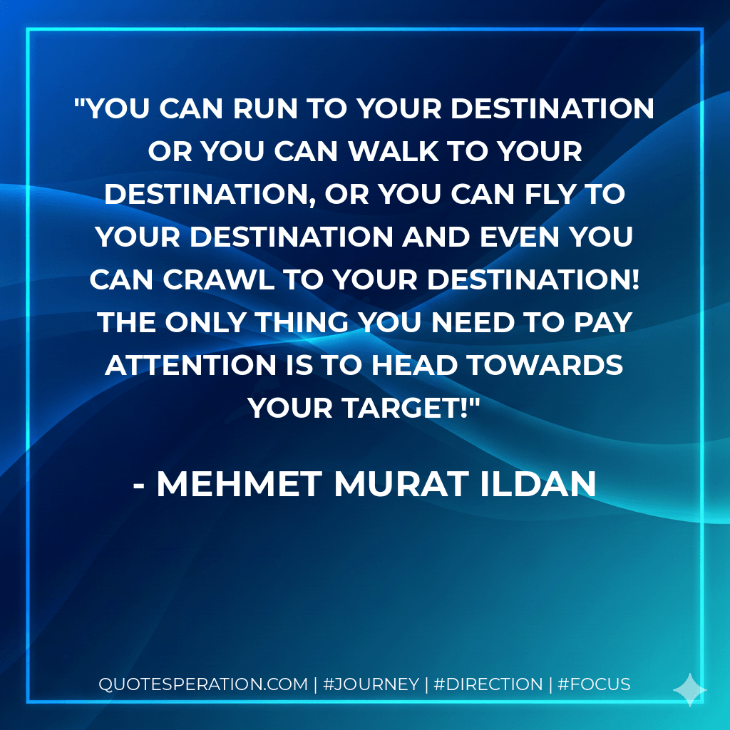 You can run to your destination or you can walk to your destination, or you can fly to your destination and even you can crawl to your destination! The only thing you need to pay attention is to head towards your target! - Mehmet Murat ildan