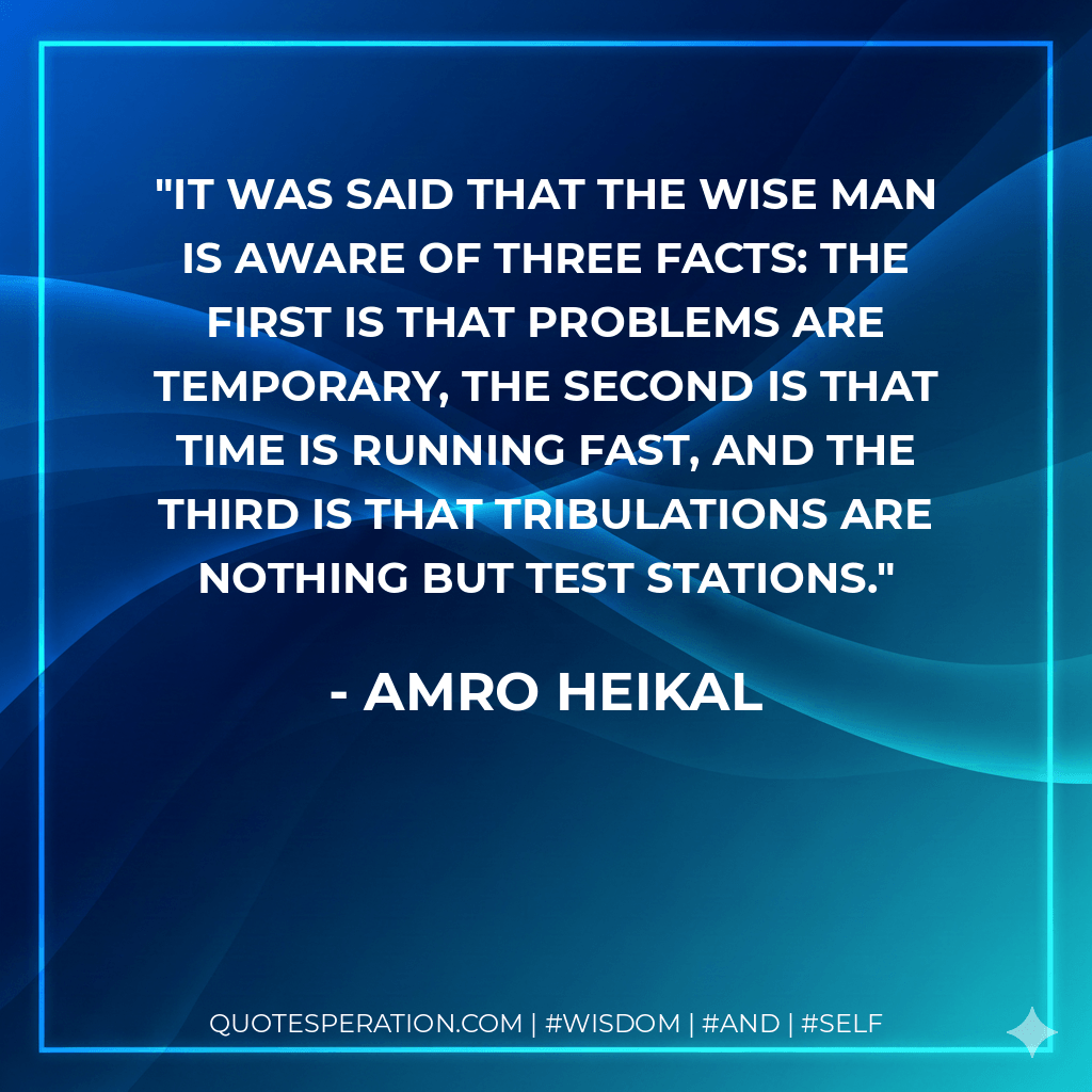 It was said that the wise man is aware of three facts: the first is that problems are temporary, the second is that time is running fast, and the third is that tribulations are nothing but test stations. - Amro Heikal