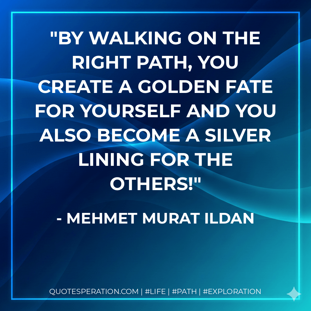 By walking on the right path, you create a golden fate for yourself and you also become a silver lining for the others! - Mehmet Murat ildan
