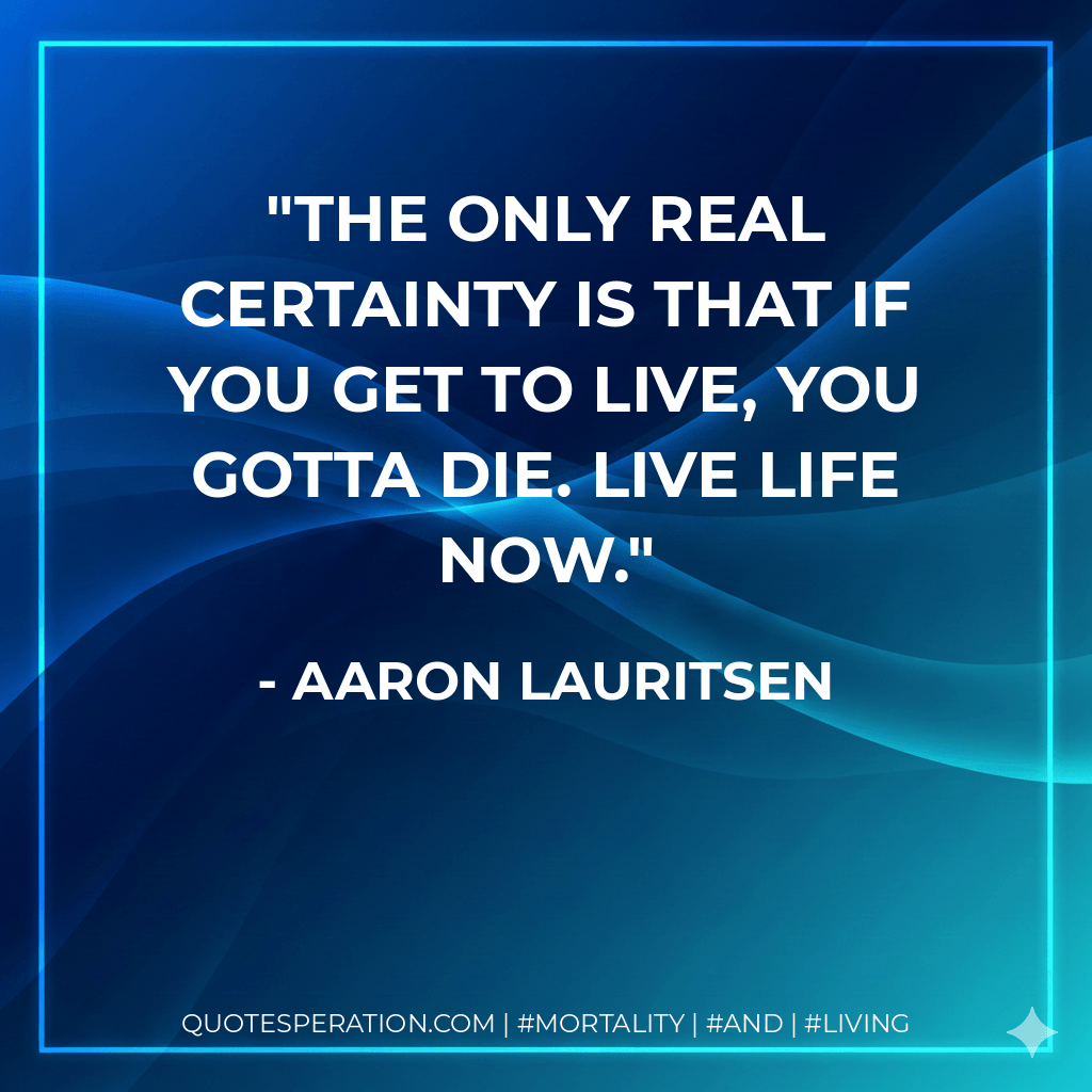 The only real certainty is that if you get to live, you gotta die. Live life now. - Aaron Lauritsen