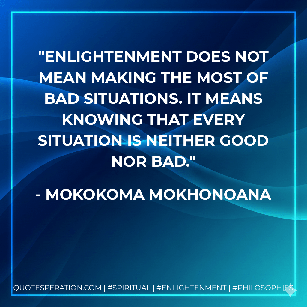 Enlightenment does not mean making the most of bad situations. It means knowing that every situation is neither good nor bad. - Mokokoma Mokhonoana