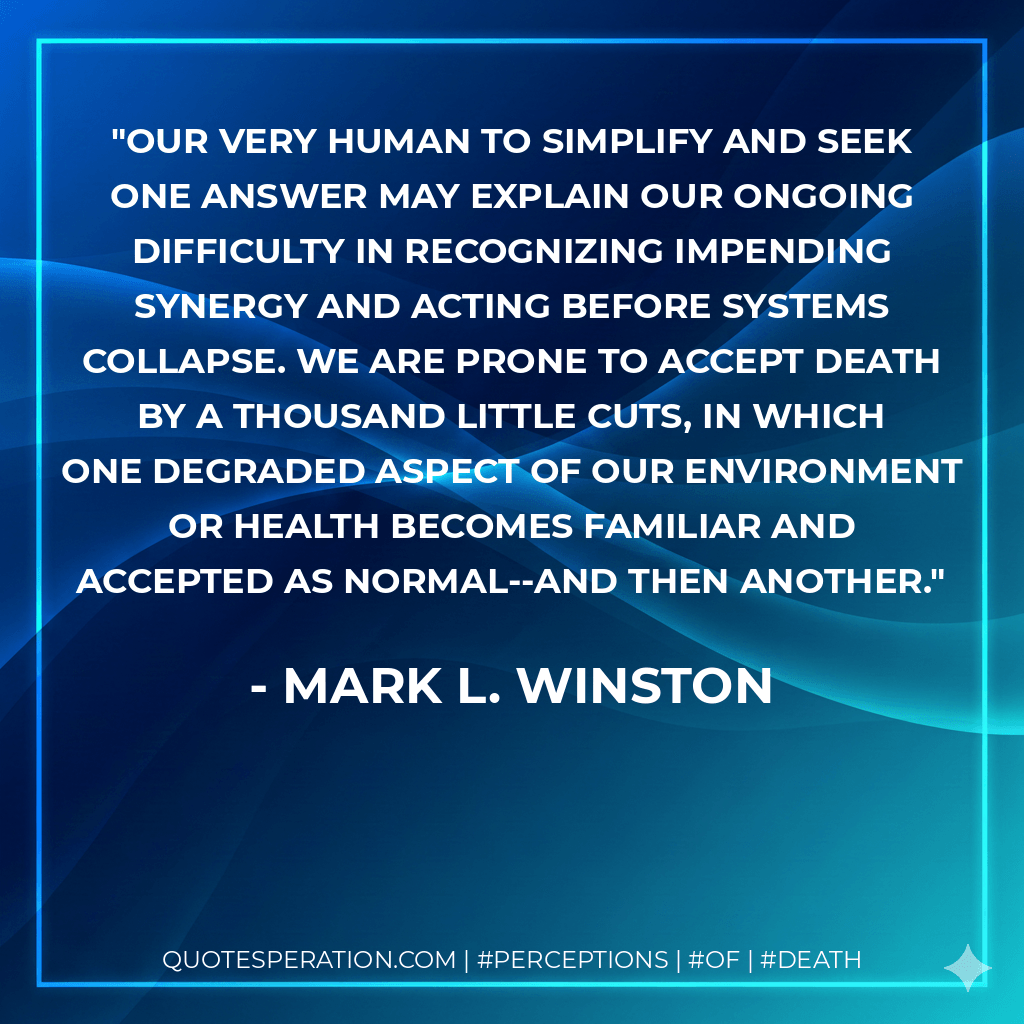 Our very human to simplify and seek one answer may explain our ongoing difficulty in recognizing impending synergy and acting before systems collapse. We are prone to accept death by a thousand little cuts, in which one degraded aspect of our environment or health becomes familiar and accepted as normal--and then another. - Mark L. Winston