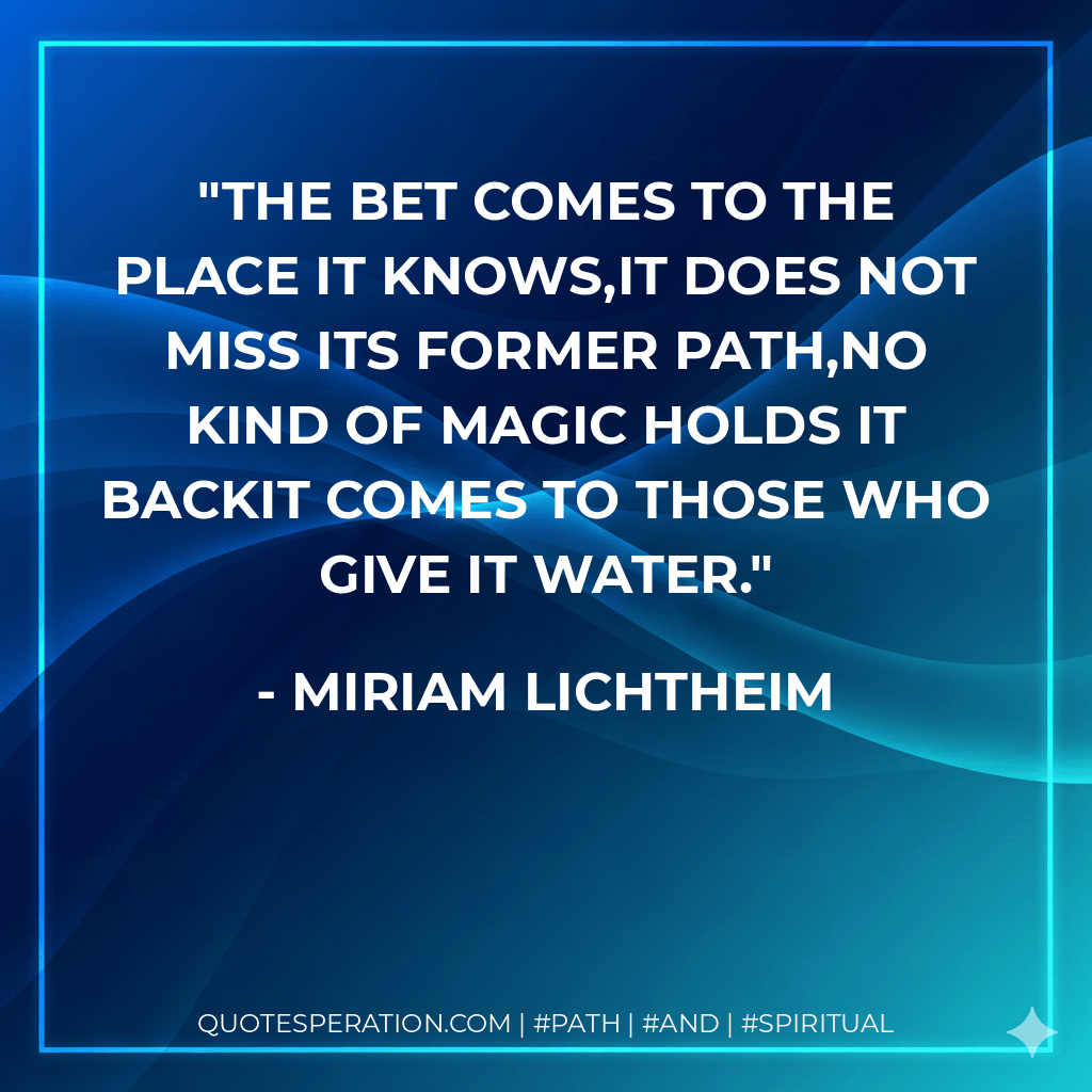 The bet comes to the place it knows,It does not miss its former path,No kind of magic holds it backIt comes to those who give it water. - Miriam Lichtheim