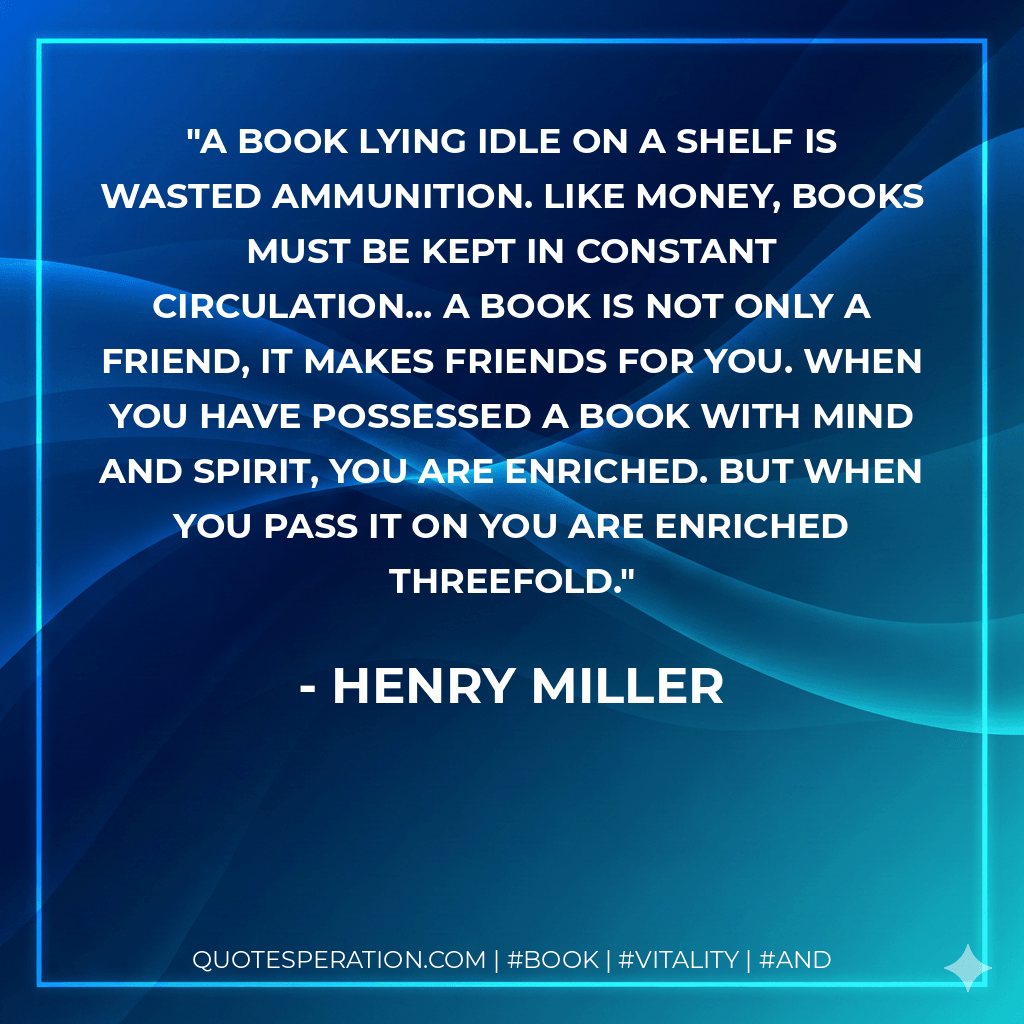 A book lying idle on a shelf is wasted ammunition. Like money, books must be kept in constant circulation... A book is not only a friend, it makes friends for you. When you have possessed a book with mind and spirit, you are enriched. But when you pass it on you are enriched threefold. - Henry Miller