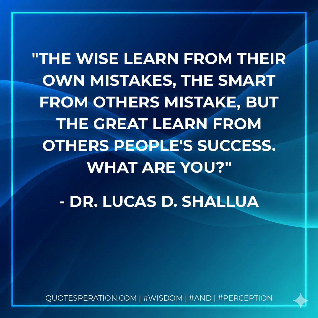 The wise learn from their own mistakes, the smart from others mistake, but the great learn from others people's success. What are you? - Dr. Lucas D. Shallua