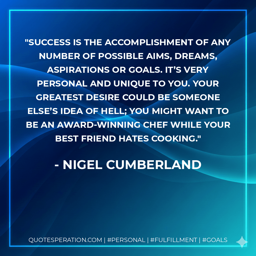 Success is the accomplishment of any number of possible aims, dreams, aspirations or goals. It’s very personal and unique to you. Your greatest desire could be someone else’s idea of hell; you might want to be an award-winning chef while your best friend hates cooking. - Nigel Cumberland