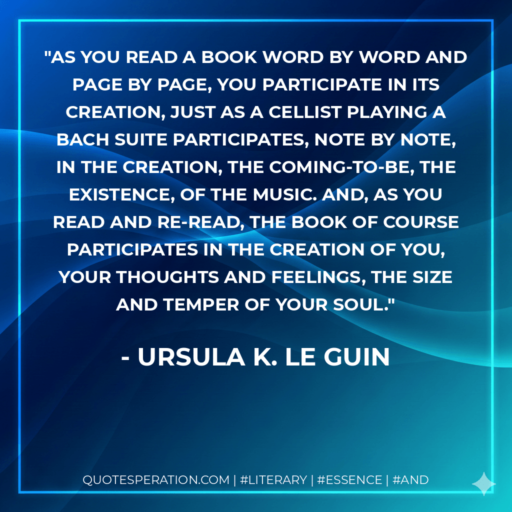 As you read a book word by word and page by page, you participate in its creation, just as a cellist playing a Bach suite participates, note by note, in the creation, the coming-to-be, the existence, of the music. And, as you read and re-read, the book of course participates in the creation of you, your thoughts and feelings, the size and temper of your soul. - Ursula K. Le Guin