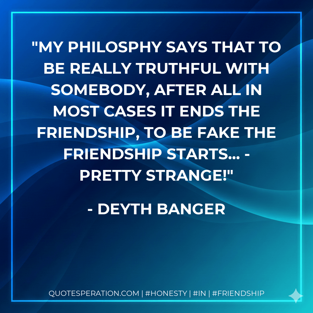 My Philosphy says that to be really truthful with somebody, after all in most cases it ends the friendship, to be fake the friendship starts... - Pretty Strange! - Deyth Banger