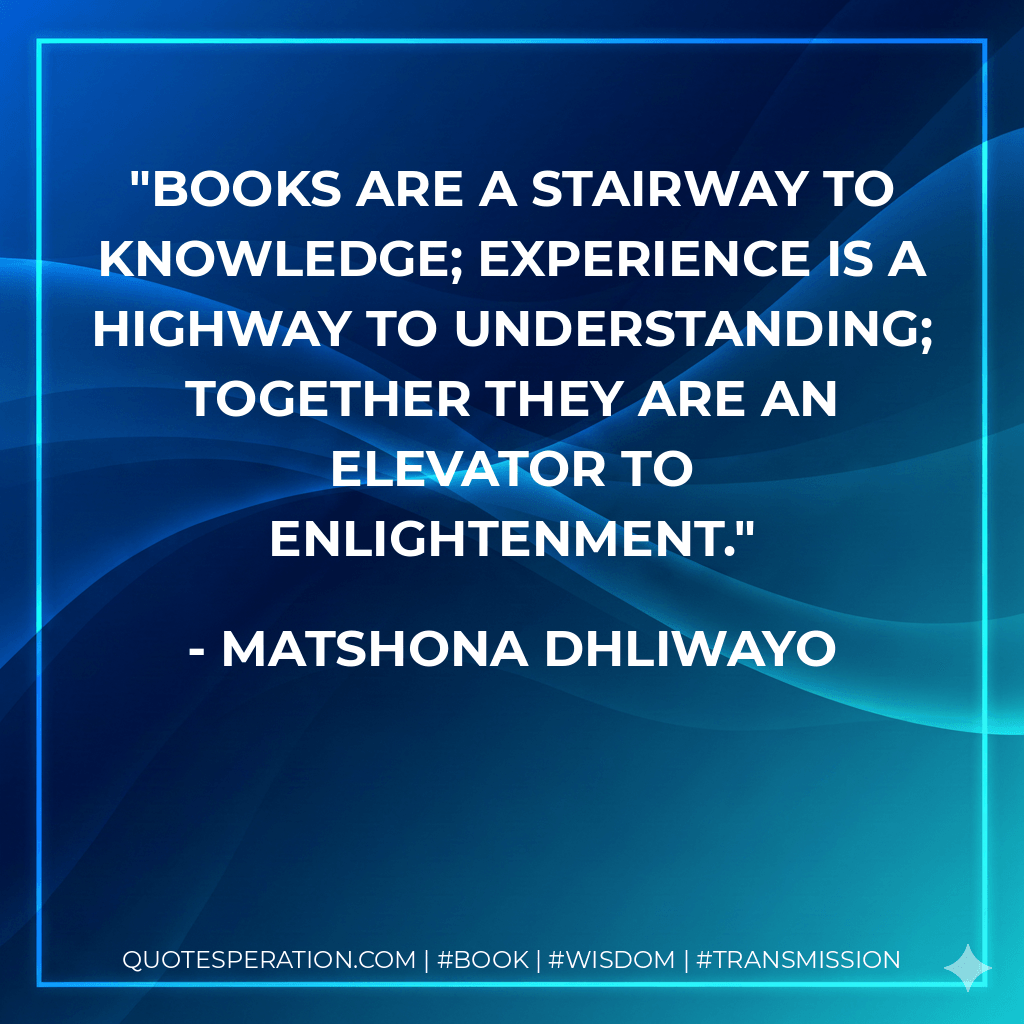 Books are a stairway to knowledge; experience is a highway to understanding; together they are an elevator to enlightenment. - Matshona Dhliwayo
