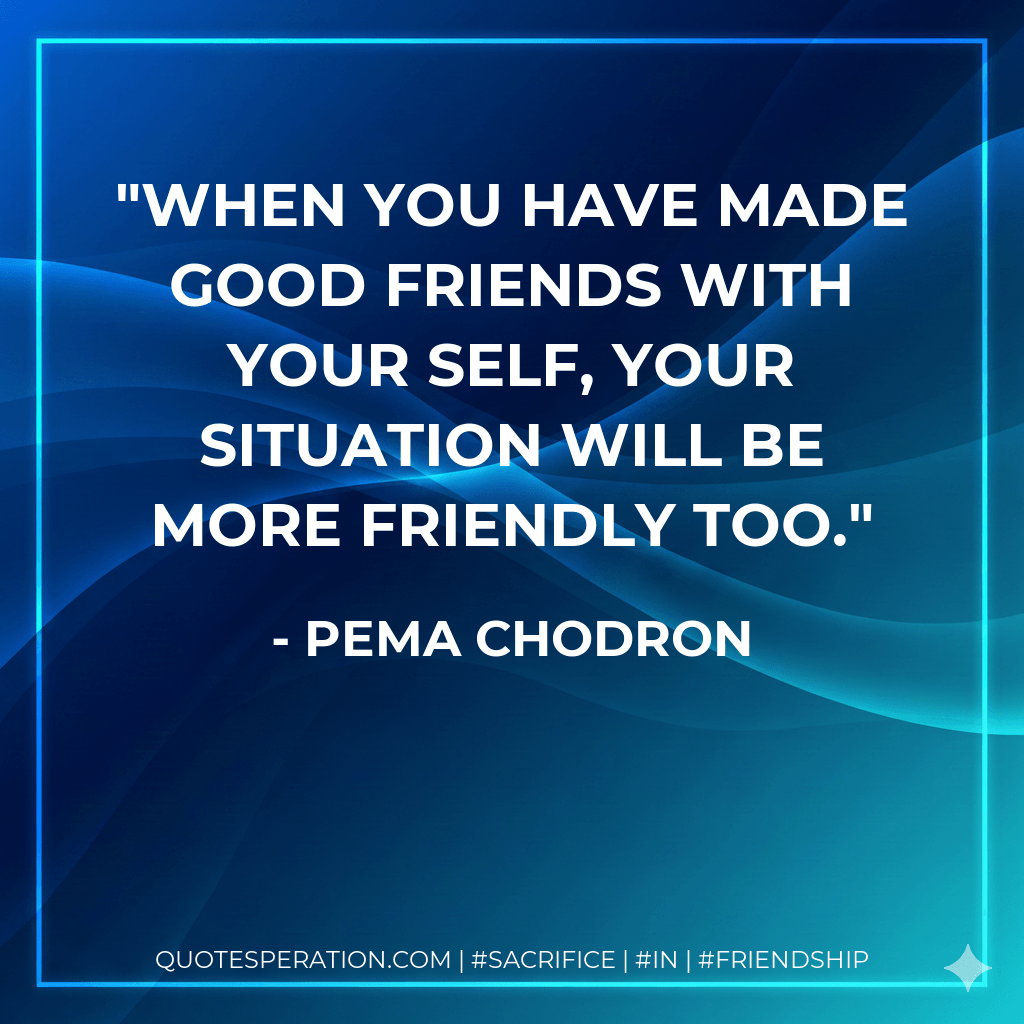 when you have made good friends with your self, your situation will be more friendly too. - Pema Chodron