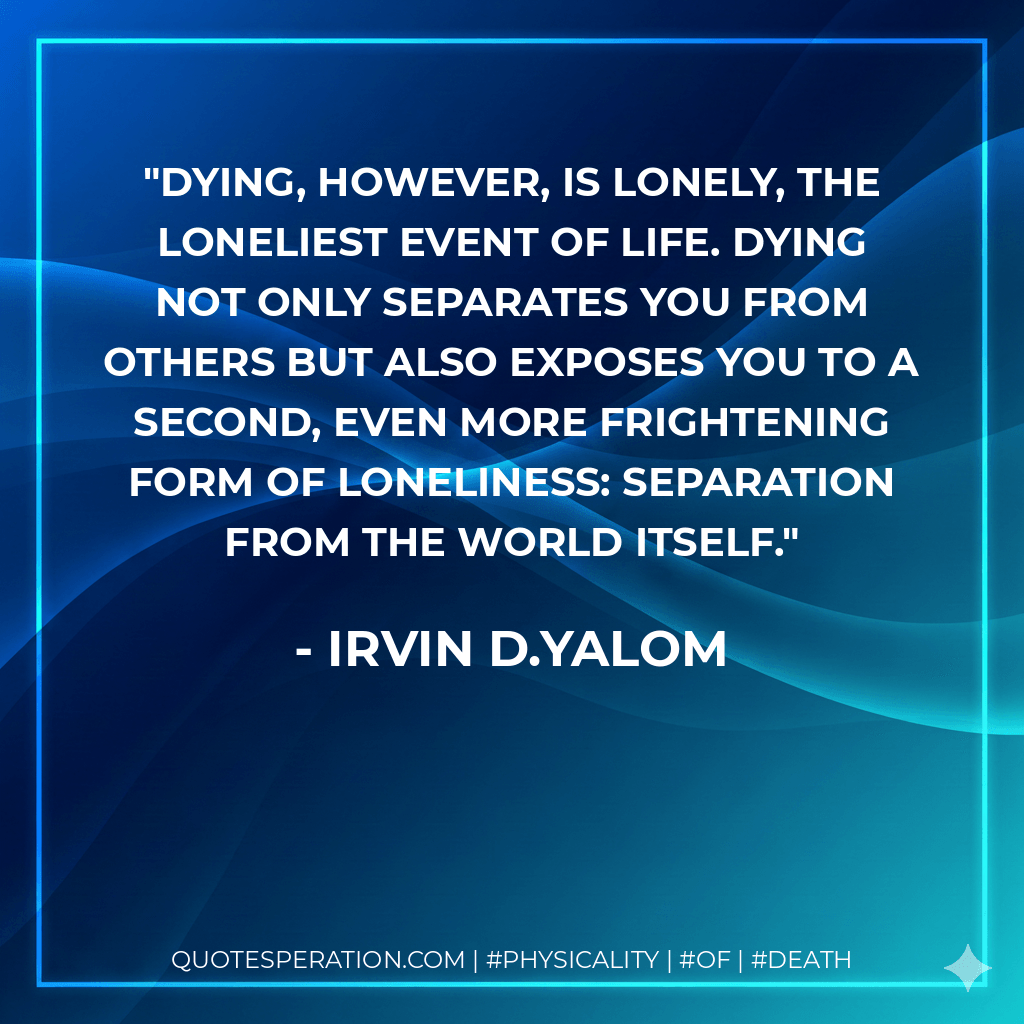 Dying, however, is lonely, the loneliest event of life. Dying not only separates you from others but also exposes you to a second, even more frightening form of loneliness: separation from the world itself. - IRVIN D.YALOM