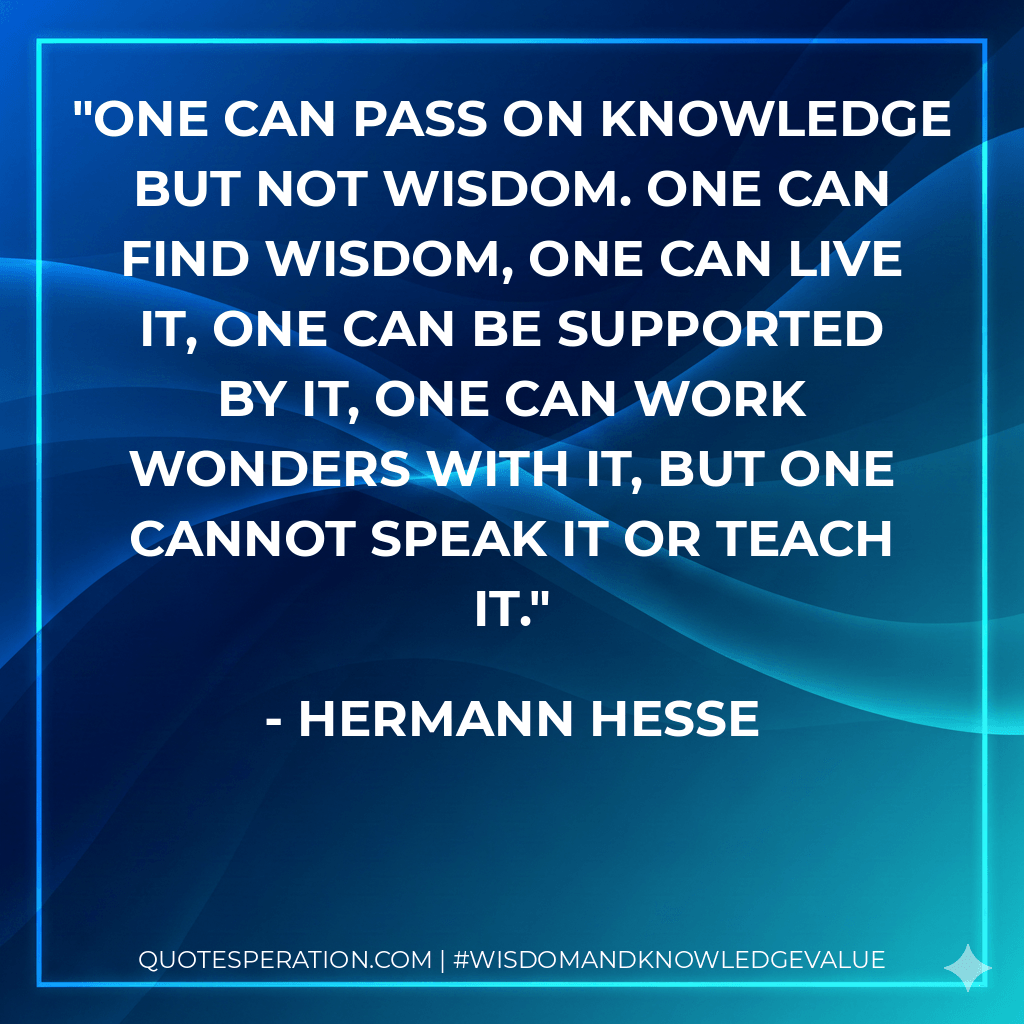 One can pass on knowledge but not wisdom. One can find wisdom, one can live it, one can be supported by it, one can work wonders with it, but one cannot speak it or teach it. - Hermann Hesse