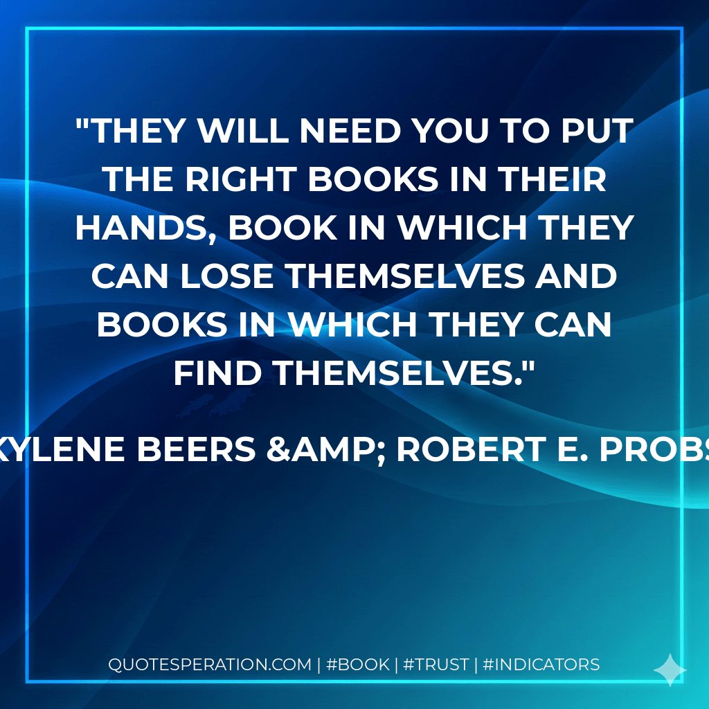 They will need you to put the right books in their hands, book in which they can lose themselves and books in which they can find themselves. - Kylene Beers & Robert E. Probst