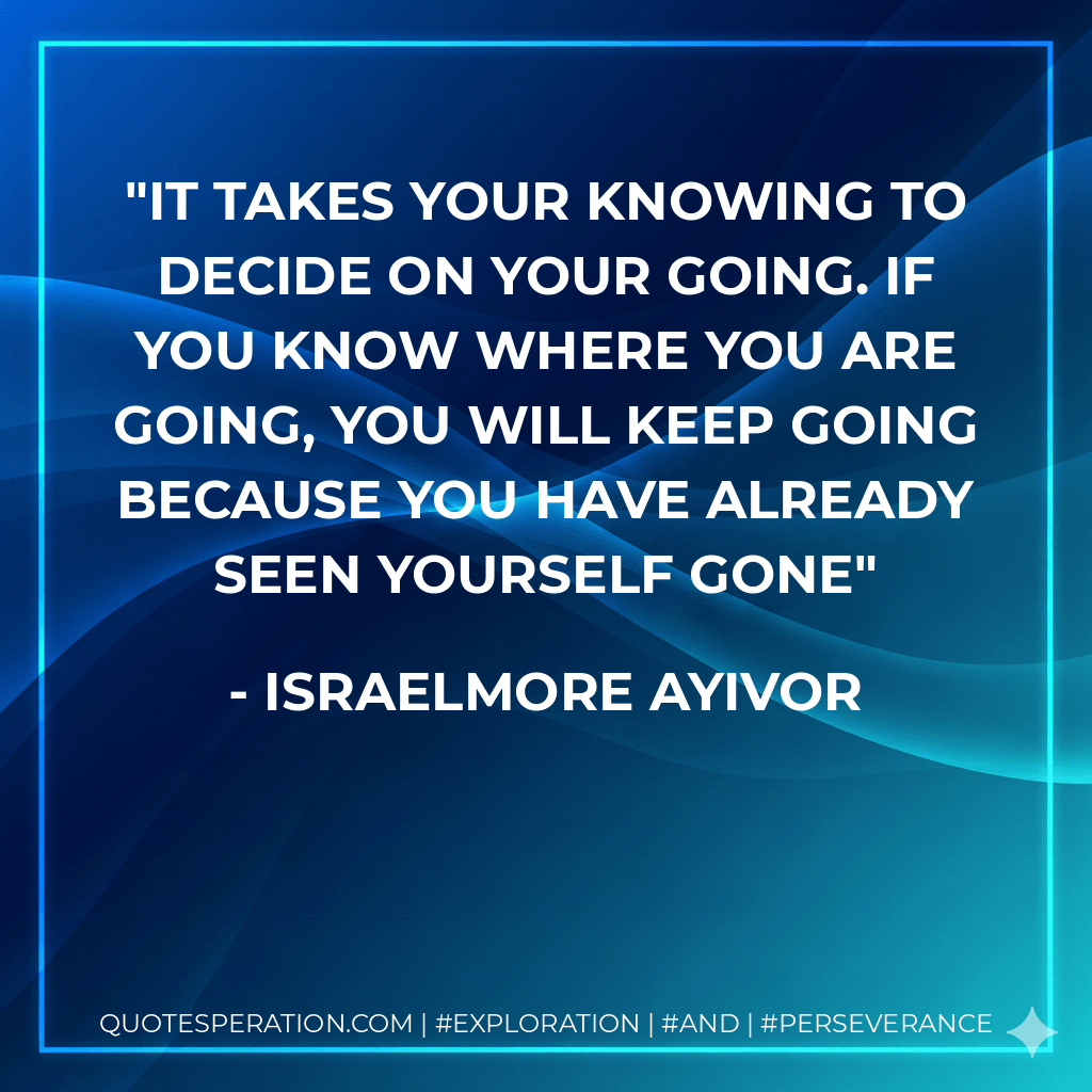 It takes your knowing to decide on your going. If you know where you are going, you will keep going because you have already seen yourself gone - Israelmore Ayivor