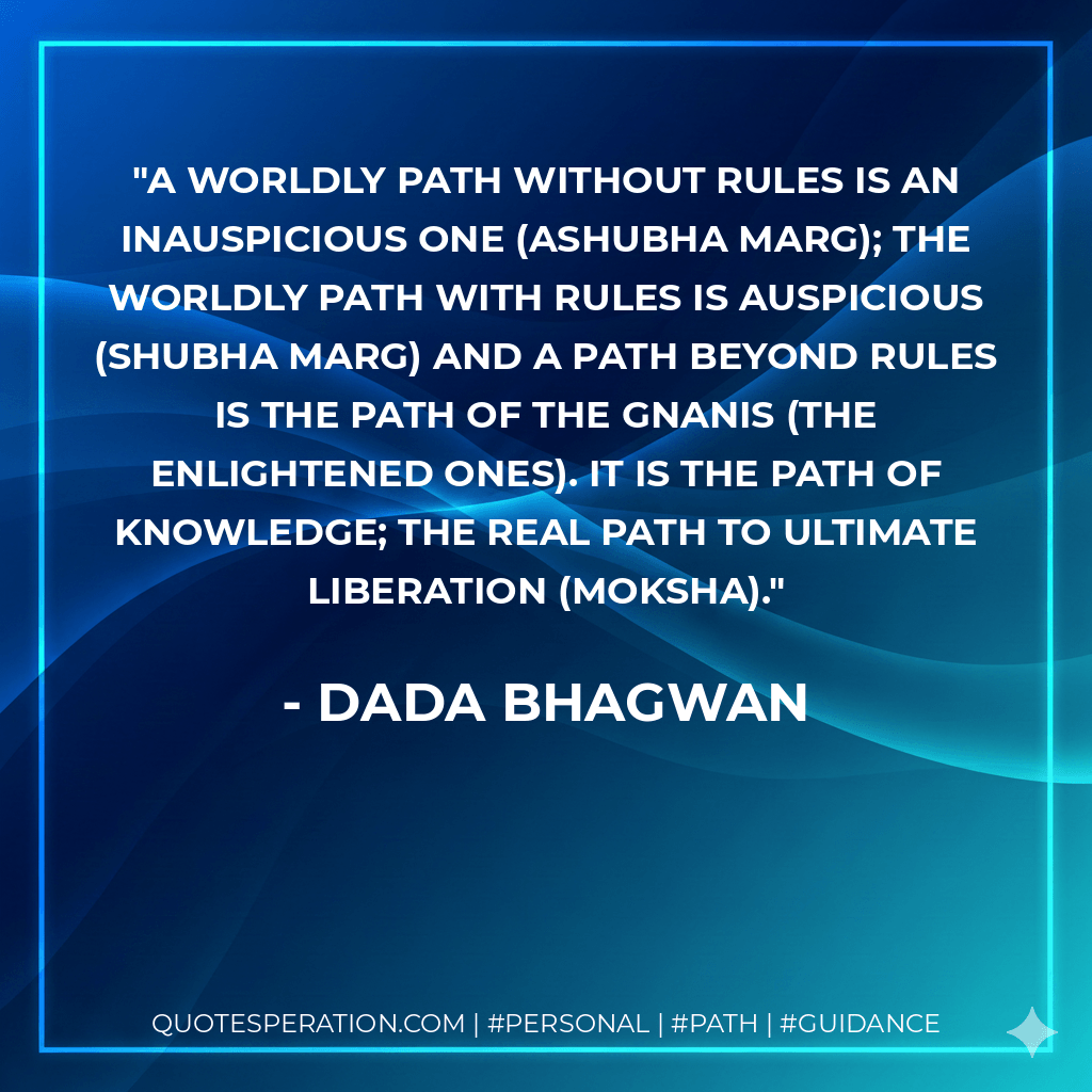 A worldly path without rules is an inauspicious one (ashubha marg); the worldly path with rules is auspicious (shubha marg) and a path beyond rules is the path of the Gnanis (the enlightened ones). It is the path of Knowledge; the real path to ultimate liberation (moksha). - Dada Bhagwan