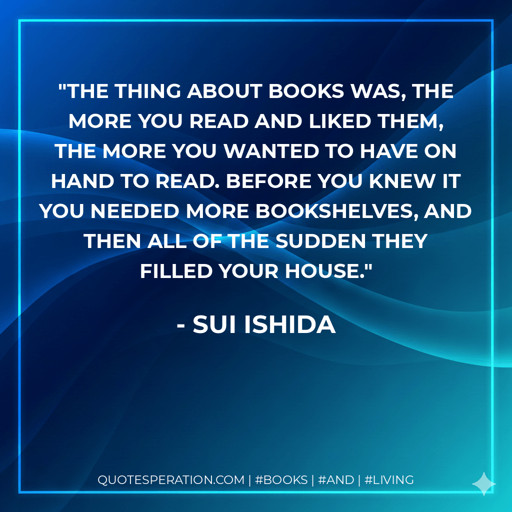 The thing about books was, the more you read and liked them, the more you wanted to have on hand to read. Before you knew it you needed more bookshelves, and then all of the sudden they filled your house. - Sui Ishida