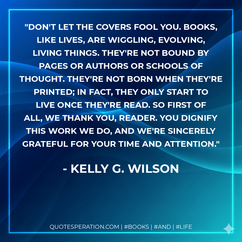 Don't let the covers fool you. Books, like lives, are wiggling, evolving, living things. They're not bound by pages or authors or schools of thought. They're not born when they're printed; in fact, they only start to live once they're read. So first of all, we thank you, reader. You dignify this work we do, and we're sincerely grateful for your time and attention. - Kelly G. Wilson