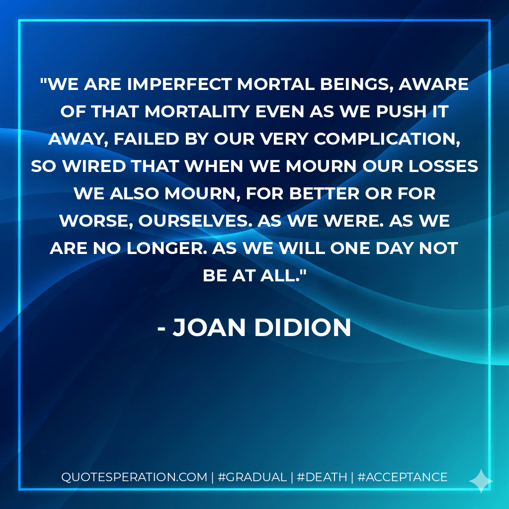 we are imperfect mortal beings, aware of that mortality even as we push it away, failed by our very complication, so wired that when we mourn our losses we also mourn, for better or for worse, ourselves. as we were. as we are no longer. as we will one day not be at all. - Joan Didion