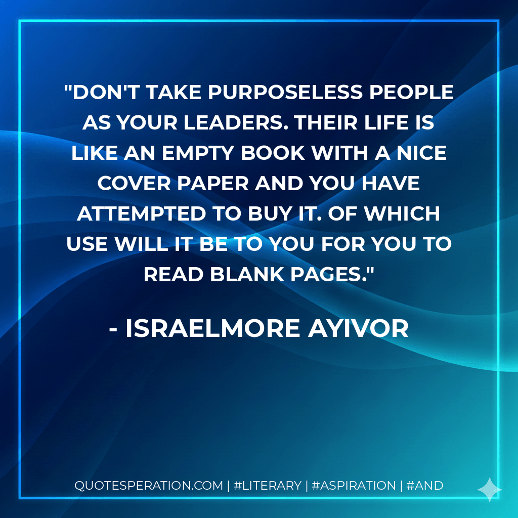 Don't take purposeless people as your leaders. Their life is like an empty book with a nice cover paper and you have attempted to buy it. Of which use will it be to you for you to read blank pages. - Israelmore Ayivor