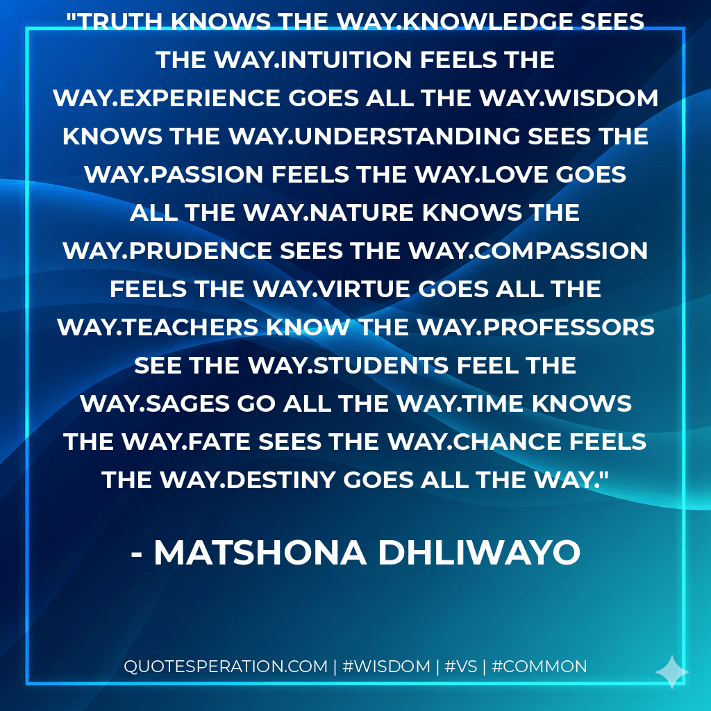 Truth knows the way.Knowledge sees the way.Intuition feels the way.Experience goes all the way.Wisdom knows the way.Understanding sees the way.Passion feels the way.Love goes all the way.Nature knows the way.Prudence sees the way.Compassion feels the way.Virtue goes all the way.Teachers know the way.Professors see the way.Students feel the way.Sages go all the way.Time knows the way.Fate sees the way.Chance feels the way.Destiny goes all the way. - Matshona Dhliwayo