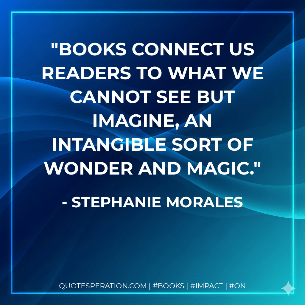 Books connect us readers to what we cannot see but imagine, an intangible sort of wonder and magic. - Stephanie Morales
