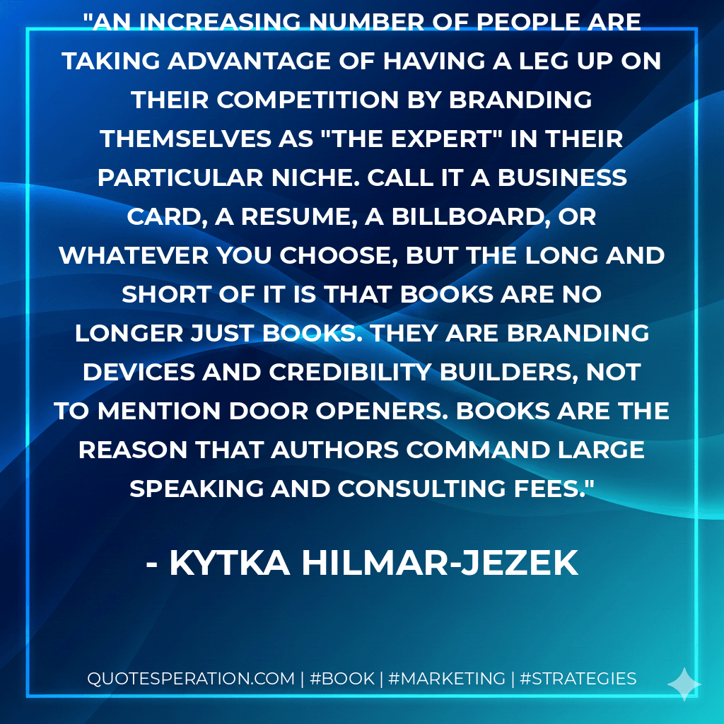An increasing number of people are taking advantage of having a leg up on their competition by branding themselves as "the expert" in their particular niche. Call it a business card, a resume, a billboard, or whatever you choose, but the long and short of it is that books are no longer just books. They are branding devices and credibility builders, not to mention door openers. Books are the reason that authors command large speaking and consulting fees. - Kytka Hilmar-Jezek
