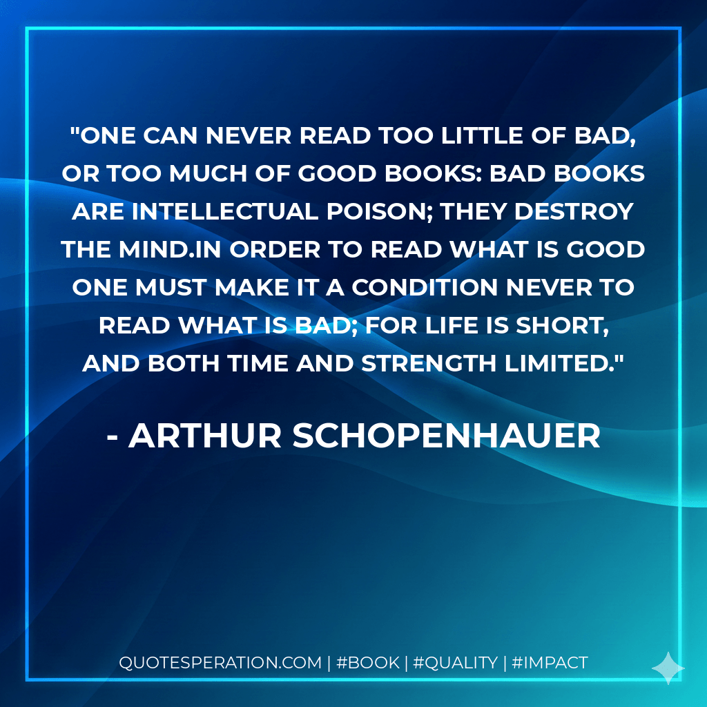 One can never read too little of bad, or too much of good books: bad books are intellectual poison; they destroy the mind.In order to read what is good one must make it a condition never to read what is bad; for life is short, and both time and strength limited. - Arthur Schopenhauer