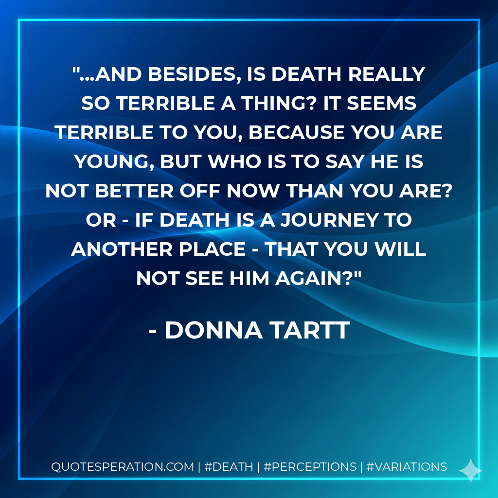 ...And besides, is death really so terrible a thing? It seems terrible to you, because you are young, but who is to say he is not better off now than you are? Or - if death is a journey to another place - that you will not see him again? - Donna Tartt