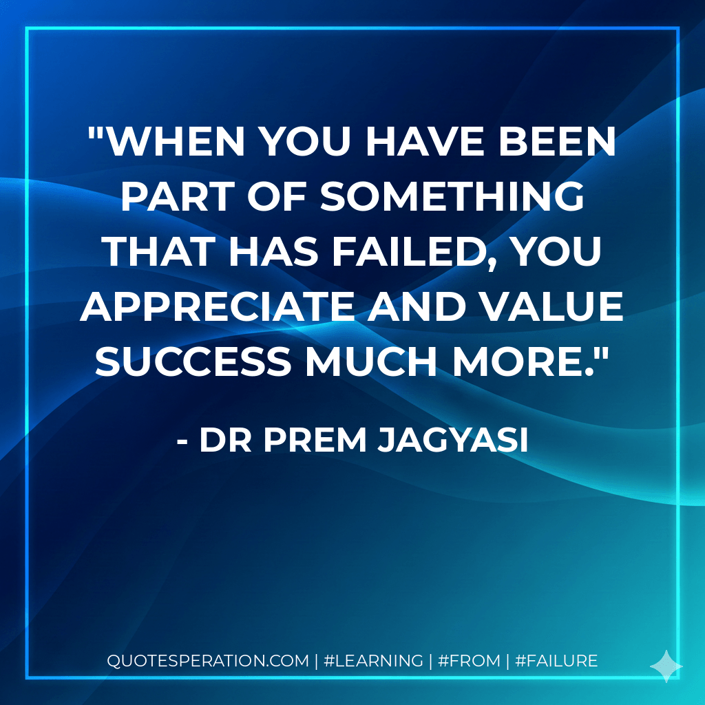 When you have been part of something that has failed, you appreciate and value success much more. - Dr Prem Jagyasi