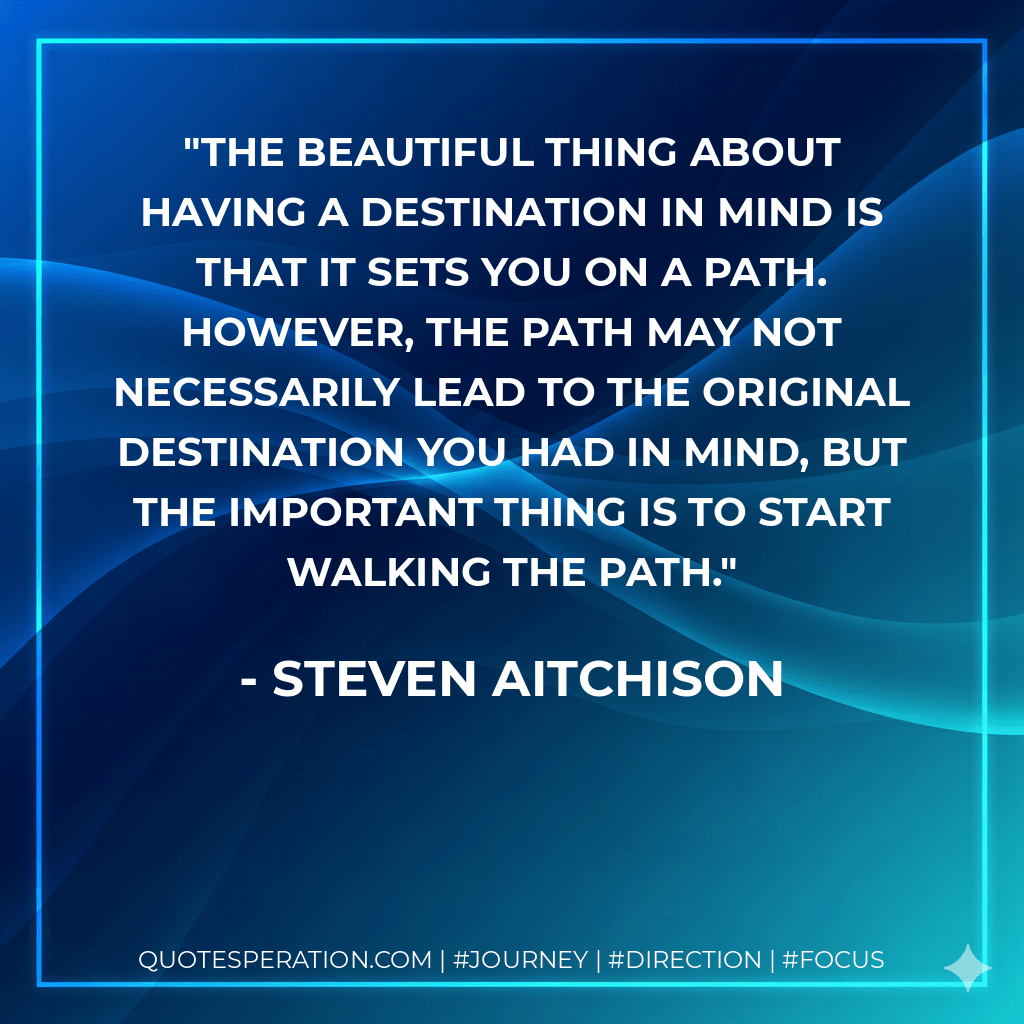 The beautiful thing about having a destination in mind is that it sets you on a path. However, the path may not necessarily lead to the original destination you had in mind, but the important thing is to start walking the path. - Steven Aitchison
