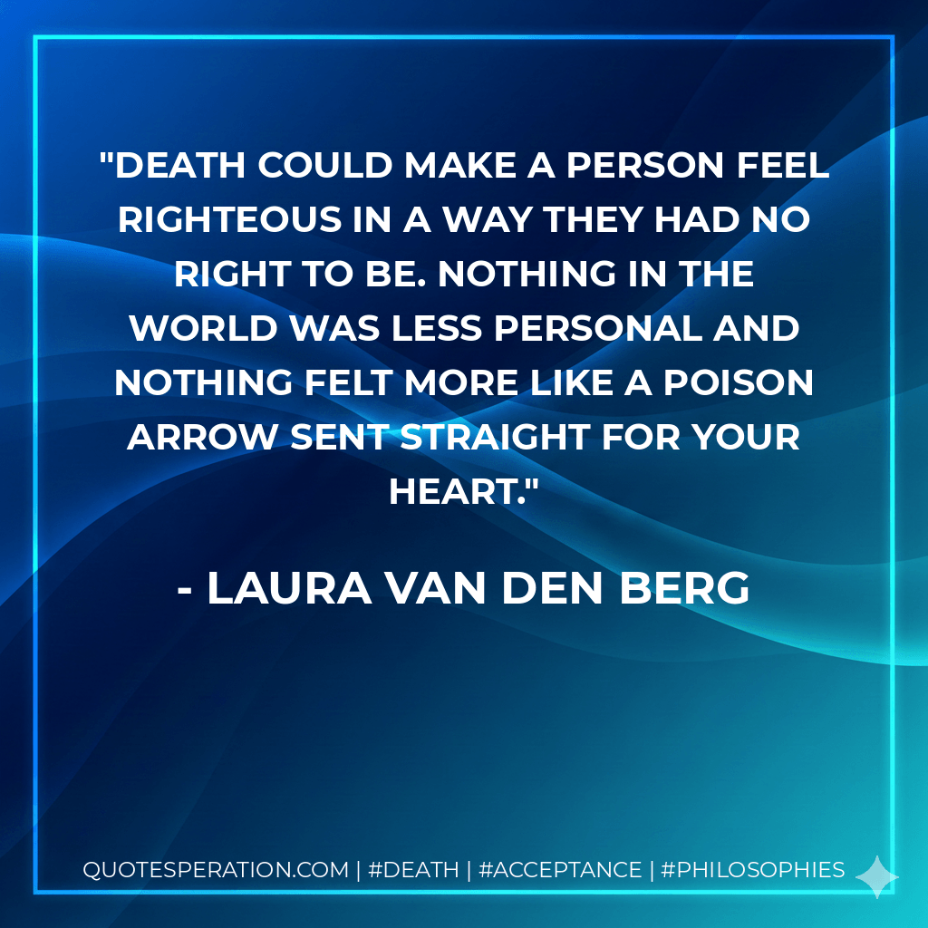 Death could make a person feel righteous in a way they had no right to be. Nothing in the world was less personal and nothing felt more like a poison arrow sent straight for your heart. - Laura van den Berg