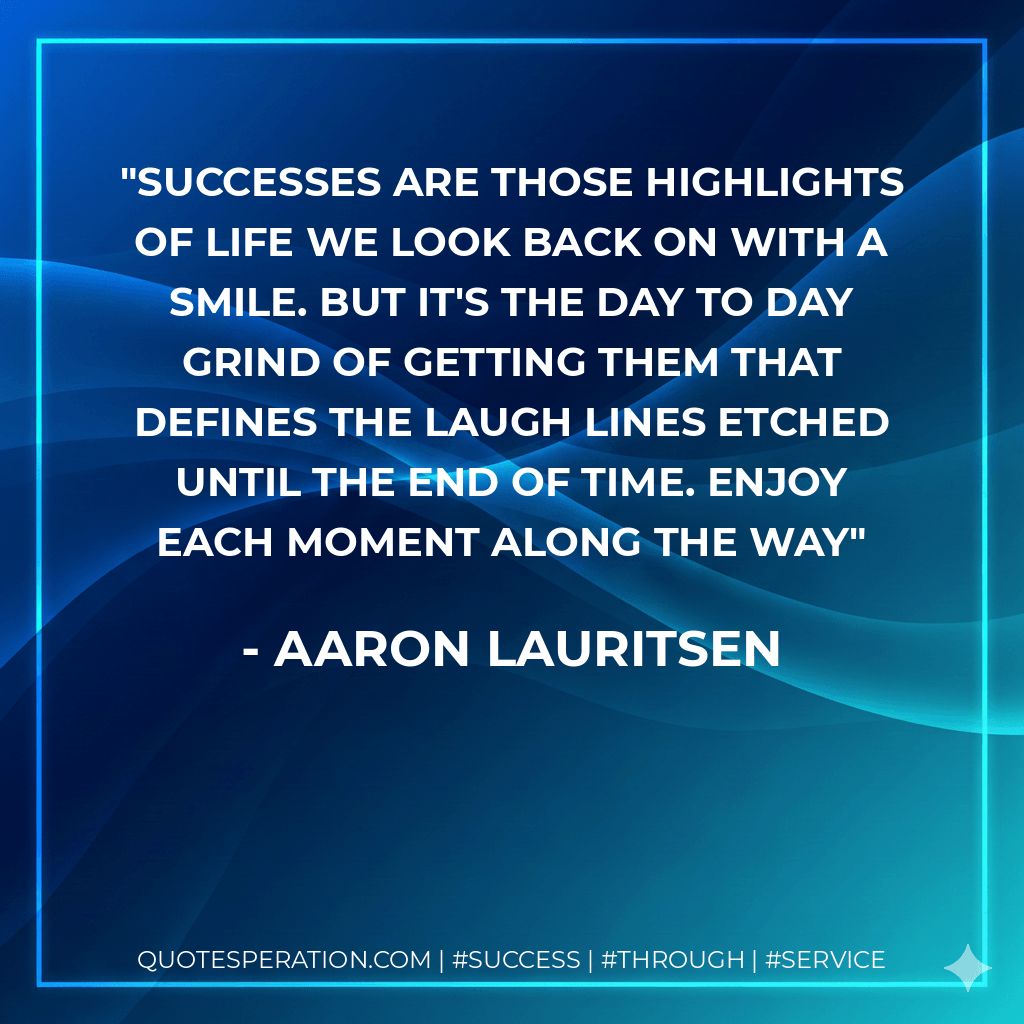 Successes are those highlights of life we look back on with a smile. But it's the day to day grind of getting them that defines the laugh lines etched until the end of time. Enjoy each moment along the way