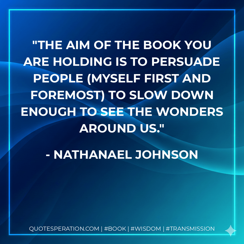 The aim of the book you are holding is to persuade people (myself first and foremost) to slow down enough to see the wonders around us. - Nathanael Johnson