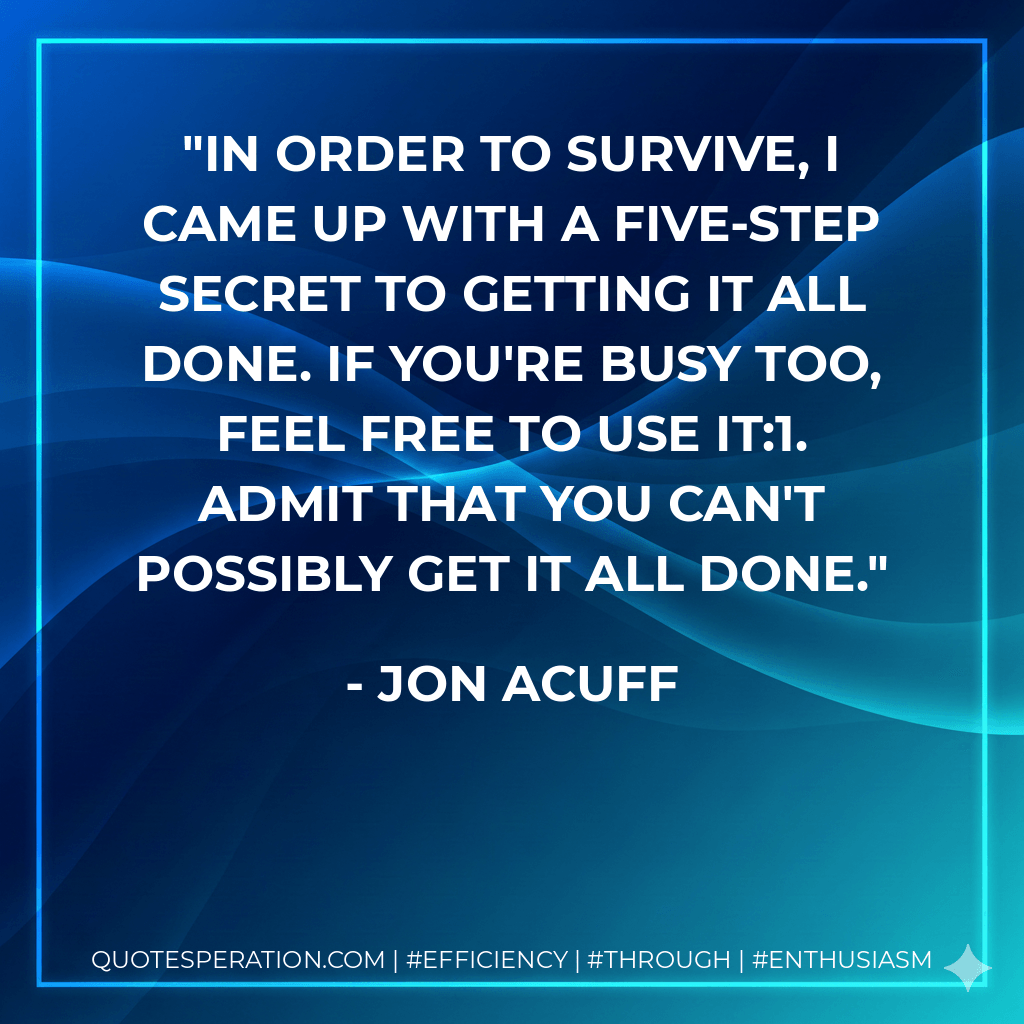 In order to survive, I came up with a five-step secret to getting it all done. If you're busy too, feel free to use it:1. Admit that you can't possibly get it all done.
