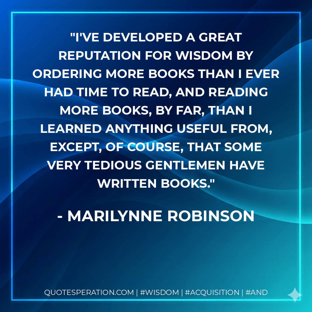 I've developed a great reputation for wisdom by ordering more books than I ever had time to read, and reading more books, by far, than I learned anything useful from, except, of course, that some very tedious gentlemen have written books. - Marilynne Robinson
