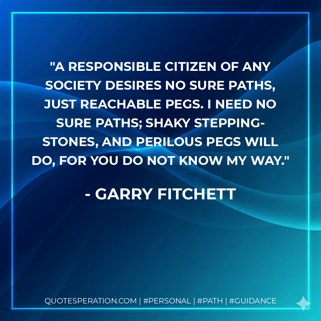 A responsible citizen of any society desires no sure paths, just reachable pegs. I need no sure paths; shaky stepping-stones, and perilous pegs will do, for you do not know my way. - Garry Fitchett