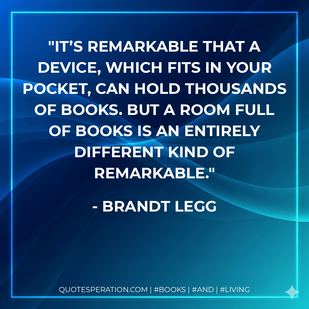 It’s remarkable that a device, which fits in your pocket, can hold thousands of books. But a room full of books is an entirely different kind of remarkable. - Brandt Legg