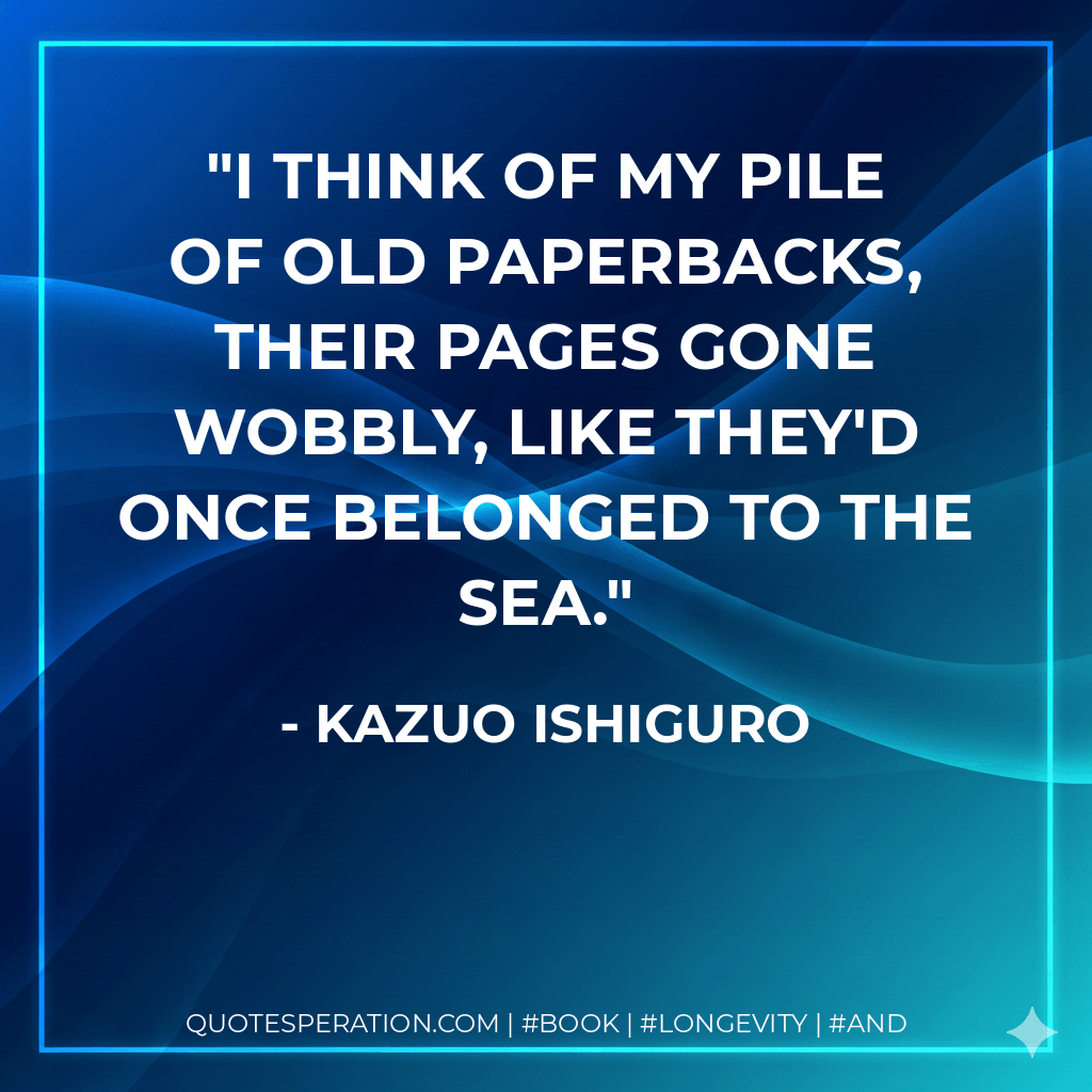 I think of my pile of old paperbacks, their pages gone wobbly, like they'd once belonged to the sea. - Kazuo Ishiguro