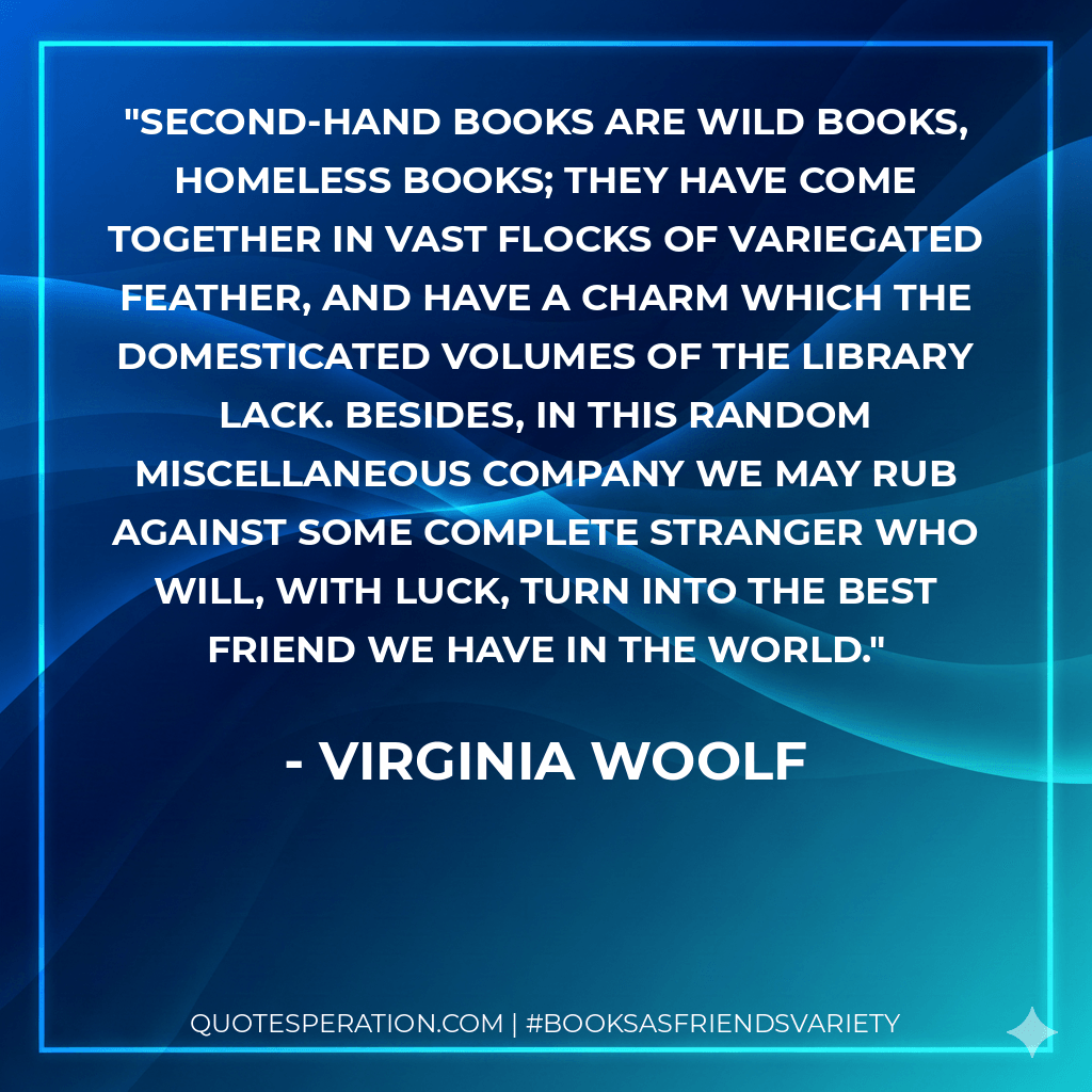 Second-hand books are wild books, homeless books; they have come together in vast flocks of variegated feather, and have a charm which the domesticated volumes of the library lack. Besides, in this random miscellaneous company we may rub against some complete stranger who will, with luck, turn into the best friend we have in the world. - Virginia Woolf